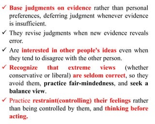  Base judgments on evidence rather than personal
preferences, deferring judgment whenever evidence
is insufficient.
 They revise judgments when new evidence reveals
error.
 Are interested in other people's ideas even when
they tend to disagree with the other person.
 Recognize that extreme views (whether
conservative or liberal) are seldom correct, so they
avoid them, practice fair-mindedness, and seek a
balance view.
 Practice restraint(controlling) their feelings rather
than being controlled by them, and thinking before
acting.
 