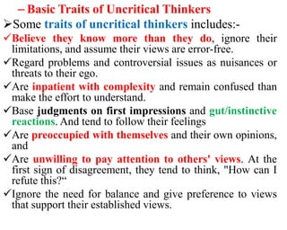 – Basic Traits of Uncritical Thinkers
Some traits of uncritical thinkers includes:-
Believe they know more than they do, ignore their
limitations, and assume their views are error-free.
Regard problems and controversial issues as nuisances or
threats to their ego.
Are inpatient with complexity and remain confused than
make the effort to understand.
Base judgments on first impressions and gut/instinctive
reactions. And tend to follow their feelings
Are preoccupied with themselves and their own opinions,
and
Are unwilling to pay attention to others' views. At the
first sign of disagreement, they tend to think, "How can I
refute this?“
Ignore the need for balance and give preference to views
that support their established views.
 