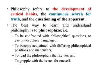 • Philosophy refers to the development of
critical habits, the continuous search for
truth, and the questioning of the apparent.
• The best way to learn and understand
philosophy is to philosophize; i.e.
– To be confronted with philosophical questions, to
use philosophical language,
– To become acquainted with differing philosophical
positions and maneuvers,
– To read the philosophers themselves, and
– To grapple with the issues for oneself.
 