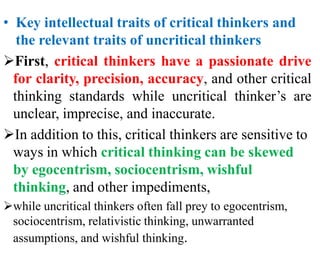 • Key intellectual traits of critical thinkers and
the relevant traits of uncritical thinkers
First, critical thinkers have a passionate drive
for clarity, precision, accuracy, and other critical
thinking standards while uncritical thinker’s are
unclear, imprecise, and inaccurate.
In addition to this, critical thinkers are sensitive to
ways in which critical thinking can be skewed
by egocentrism, sociocentrism, wishful
thinking, and other impediments,
while uncritical thinkers often fall prey to egocentrism,
sociocentrism, relativistic thinking, unwarranted
assumptions, and wishful thinking.
 