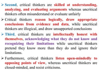  Second, critical thinkers are skilled at understanding,
analyzing, and evaluating arguments whereas uncritical
thinkers often misunderstand or evaluate unfairly
 Critical thinkers reason logically, draw appropriate
conclusions from evidence and data, while uncritical
thinkers are illogical, and draw unsupported conclusions
 Third, critical thinkers are intellectually honest with
themselves, acknowledging what they do not know and
recognizing their limitations while uncritical thinkers
pretend they know more than they do and ignore their
limitations.
 Furthermore, critical thinkers listen open-mindedly to
opposing points of view, whereas uncritical thinkers are
closed-minded, and resist criticisms.
 