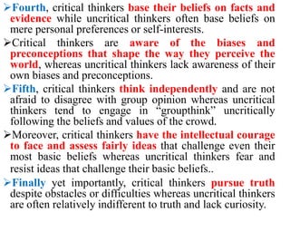 Fourth, critical thinkers base their beliefs on facts and
evidence while uncritical thinkers often base beliefs on
mere personal preferences or self-interests.
Critical thinkers are aware of the biases and
preconceptions that shape the way they perceive the
world, whereas uncritical thinkers lack awareness of their
own biases and preconceptions.
Fifth, critical thinkers think independently and are not
afraid to disagree with group opinion whereas uncritical
thinkers tend to engage in “groupthink” uncritically
following the beliefs and values of the crowd.
Moreover, critical thinkers have the intellectual courage
to face and assess fairly ideas that challenge even their
most basic beliefs whereas uncritical thinkers fear and
resist ideas that challenge their basic beliefs..
Finally yet importantly, critical thinkers pursue truth
despite obstacles or difficulties whereas uncritical thinkers
are often relatively indifferent to truth and lack curiosity.
 