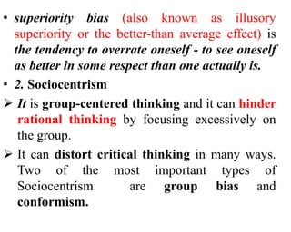 • superiority bias (also known as illusory
superiority or the better-than average effect) is
the tendency to overrate oneself - to see oneself
as better in some respect than one actually is.
• 2. Sociocentrism
 It is group-centered thinking and it can hinder
rational thinking by focusing excessively on
the group.
 It can distort critical thinking in many ways.
Two of the most important types of
Sociocentrism are group bias and
conformism.
 