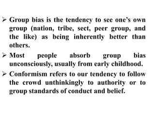  Group bias is the tendency to see one’s own
group (nation, tribe, sect, peer group, and
the like) as being inherently better than
others.
 Most people absorb group bias
unconsciously, usually from early childhood.
 Conformism refers to our tendency to follow
the crowd unthinkingly to authority or to
group standards of conduct and belief.
 