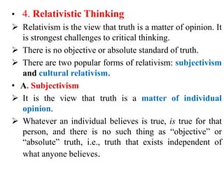 • 4. Relativistic Thinking
 Relativism is the view that truth is a matter of opinion. It
is strongest challenges to critical thinking.
 There is no objective or absolute standard of truth.
 There are two popular forms of relativism: subjectivism
and cultural relativism.
• A. Subjectivism
 It is the view that truth is a matter of individual
opinion.
 Whatever an individual believes is true, is true for that
person, and there is no such thing as “objective” or
“absolute” truth, i.e., truth that exists independent of
what anyone believes.
 
