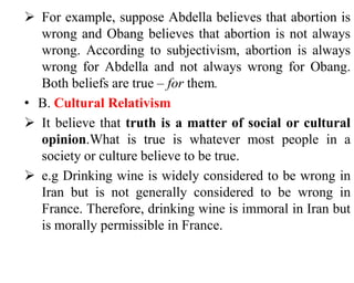  For example, suppose Abdella believes that abortion is
wrong and Obang believes that abortion is not always
wrong. According to subjectivism, abortion is always
wrong for Abdella and not always wrong for Obang.
Both beliefs are true – for them.
• B. Cultural Relativism
 It believe that truth is a matter of social or cultural
opinion.What is true is whatever most people in a
society or culture believe to be true.
 e.g Drinking wine is widely considered to be wrong in
Iran but is not generally considered to be wrong in
France. Therefore, drinking wine is immoral in Iran but
is morally permissible in France.
 