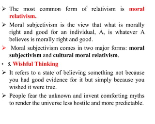  The most common form of relativism is moral
relativism.
 Moral subjectivism is the view that what is morally
right and good for an individual, A, is whatever A
believes is morally right and good.
 Moral subjectivism comes in two major forms: moral
subjectivism and cultural moral relativism.
• 5. Wishful Thinking
 It refers to a state of believing something not because
you had good evidence for it but simply because you
wished it were true.
 People fear the unknown and invent comforting myths
to render the universe less hostile and more predictable.
 