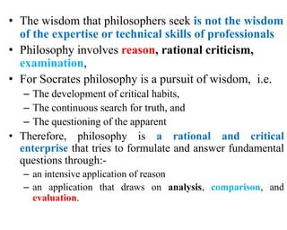 • The wisdom that philosophers seek is not the wisdom
of the expertise or technical skills of professionals
• Philosophy involves reason, rational criticism,
examination,
• For Socrates philosophy is a pursuit of wisdom, i.e.
– The development of critical habits,
– The continuous search for truth, and
– The questioning of the apparent
• Therefore, philosophy is a rational and critical
enterprise that tries to formulate and answer fundamental
questions through:-
– an intensive application of reason
– an application that draws on analysis, comparison, and
evaluation.
 