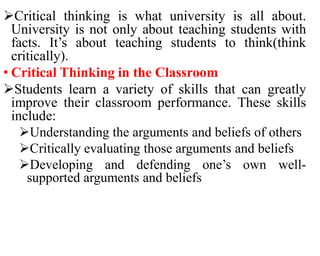 Critical thinking is what university is all about.
University is not only about teaching students with
facts. It’s about teaching students to think(think
critically).
• Critical Thinking in the Classroom
Students learn a variety of skills that can greatly
improve their classroom performance. These skills
include:
Understanding the arguments and beliefs of others
Critically evaluating those arguments and beliefs
Developing and defending one’s own well-
supported arguments and beliefs
 