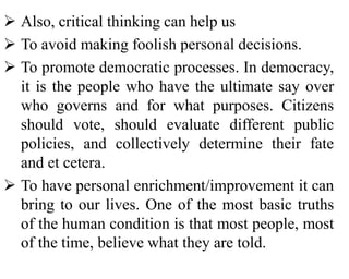  Also, critical thinking can help us
 To avoid making foolish personal decisions.
 To promote democratic processes. In democracy,
it is the people who have the ultimate say over
who governs and for what purposes. Citizens
should vote, should evaluate different public
policies, and collectively determine their fate
and et cetera.
 To have personal enrichment/improvement it can
bring to our lives. One of the most basic truths
of the human condition is that most people, most
of the time, believe what they are told.
 