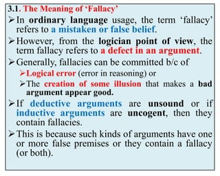 3.1. The Meaning of ‘Fallacy’
In ordinary language usage, the term ‘fallacy’
refers to a mistaken or false belief.
However, from the logician point of view, the
term fallacy refers to a defect in an argument.
Generally, fallacies can be committed b/c of
Logical error (error in reasoning) or
The creation of some illusion that makes a bad
argument appear good.
If deductive arguments are unsound or if
inductive arguments are uncogent, then they
contain fallacies.
This is because such kinds of arguments have one
or more false premises or they contain a fallacy
(or both).
 