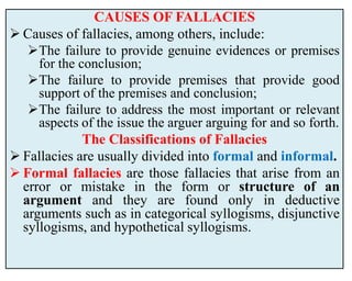 CAUSES OF FALLACIES
 Causes of fallacies, among others, include:
The failure to provide genuine evidences or premises
for the conclusion;
The failure to provide premises that provide good
support of the premises and conclusion;
The failure to address the most important or relevant
aspects of the issue the arguer arguing for and so forth.
The Classifications of Fallacies
 Fallacies are usually divided into formal and informal.
 Formal fallacies are those fallacies that arise from an
error or mistake in the form or structure of an
argument and they are found only in deductive
arguments such as in categorical syllogisms, disjunctive
syllogisms, and hypothetical syllogisms.
 