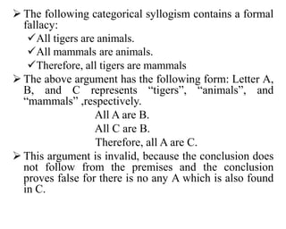  The following categorical syllogism contains a formal
fallacy:
All tigers are animals.
All mammals are animals.
Therefore, all tigers are mammals
 The above argument has the following form: Letter A,
B, and C represents “tigers”, “animals”, and
“mammals” ,respectively.
All A are B.
All C are B.
Therefore, all A are C.
 This argument is invalid, because the conclusion does
not follow from the premises and the conclusion
proves false for there is no any A which is also found
in C.
 