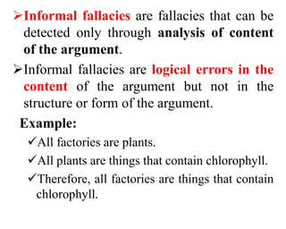 Informal fallacies are fallacies that can be
detected only through analysis of content
of the argument.
Informal fallacies are logical errors in the
content of the argument but not in the
structure or form of the argument.
Example:
All factories are plants.
All plants are things that contain chlorophyll.
Therefore, all factories are things that contain
chlorophyll.
 