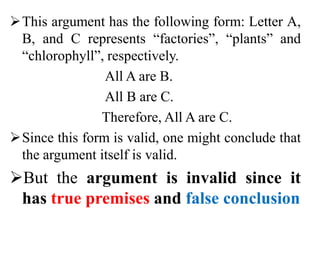 This argument has the following form: Letter A,
B, and C represents “factories”, “plants” and
“chlorophyll”, respectively.
All A are B.
All B are C.
Therefore, All A are C.
Since this form is valid, one might conclude that
the argument itself is valid.
But the argument is invalid since it
has true premises and false conclusion
 