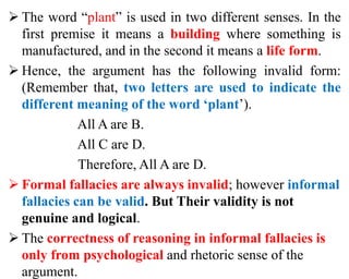  The word “plant” is used in two different senses. In the
first premise it means a building where something is
manufactured, and in the second it means a life form.
 Hence, the argument has the following invalid form:
(Remember that, two letters are used to indicate the
different meaning of the word ‘plant’).
All A are B.
All C are D.
Therefore, All A are D.
 Formal fallacies are always invalid; however informal
fallacies can be valid. But Their validity is not
genuine and logical.
 The correctness of reasoning in informal fallacies is
only from psychological and rhetoric sense of the
argument.
 