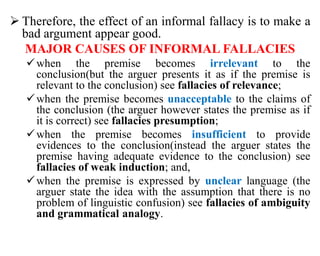  Therefore, the effect of an informal fallacy is to make a
bad argument appear good.
MAJOR CAUSES OF INFORMAL FALLACIES
when the premise becomes irrelevant to the
conclusion(but the arguer presents it as if the premise is
relevant to the conclusion) see fallacies of relevance;
when the premise becomes unacceptable to the claims of
the conclusion (the arguer however states the premise as if
it is correct) see fallacies presumption;
when the premise becomes insufficient to provide
evidences to the conclusion(instead the arguer states the
premise having adequate evidence to the conclusion) see
fallacies of weak induction; and,
when the premise is expressed by unclear language (the
arguer state the idea with the assumption that there is no
problem of linguistic confusion) see fallacies of ambiguity
and grammatical analogy.
 