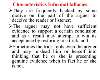 Characteristics Informal fallacies
They are frequently backed by some
motive on the part of the arguer to
deceive the reader or listener;
The arguer may not have sufficient
evidence to support a certain conclusion
and as a result may attempt to win its
acceptance by restoring to a trick; and
Sometimes the trick fools even the arguer
and may mislead him or herself into
thinking that he or she is presenting
genuine evidence when in fact he or she
is not.
 