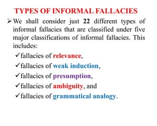 TYPES OF INFORMAL FALLACIES
We shall consider just 22 different types of
informal fallacies that are classified under five
major classifications of informal fallacies. This
includes:
fallacies of relevance,
fallacies of weak induction,
fallacies of presumption,
fallacies of ambiguity, and
fallacies of grammatical analogy.
 