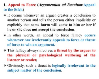 1. Appeal to Force (Argumentum ad Baculum:Appeal
to the Stick)
 It occurs whenever an arguer creates a conclusion to
another person and tells the person either implicitly or
explicitly that some harm will come to him or her if
he or she does not accept the conclusion.
 In other words, an appeal to force fallacy occurs
whenever one irrelevantly appeals to force or threat
of force to win an argument.
 This fallacy always involves a threat by the arguer to
the physical or psychological wellbeing of the
listener or reader,
 Obviously, such a threat is logically irrelevant to the
subject matter of the conclusion.
 