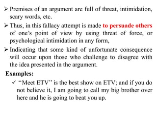  Premises of an argument are full of threat, intimidation,
scary words, etc.
 Thus, in this fallacy attempt is made to persuade others
of one’s point of view by using threat of force, or
psychological intimidation in any form,
 Indicating that some kind of unfortunate consequence
will occur upon those who challenge to disagree with
the idea presented in the argument.
Examples:
 ‘‘Meet ETV’’ is the best show on ETV; and if you do
not believe it, I am going to call my big brother over
here and he is going to beat you up.
 