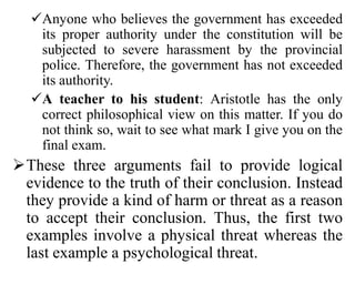 Anyone who believes the government has exceeded
its proper authority under the constitution will be
subjected to severe harassment by the provincial
police. Therefore, the government has not exceeded
its authority.
A teacher to his student: Aristotle has the only
correct philosophical view on this matter. If you do
not think so, wait to see what mark I give you on the
final exam.
These three arguments fail to provide logical
evidence to the truth of their conclusion. Instead
they provide a kind of harm or threat as a reason
to accept their conclusion. Thus, the first two
examples involve a physical threat whereas the
last example a psychological threat.
 