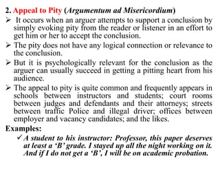 2. Appeal to Pity (Argumentum ad Misericordium)
 It occurs when an arguer attempts to support a conclusion by
simply evoking pity from the reader or listener in an effort to
get him or her to accept the conclusion.
 The pity does not have any logical connection or relevance to
the conclusion.
 But it is psychologically relevant for the conclusion as the
arguer can usually succeed in getting a pitting heart from his
audience.
 The appeal to pity is quite common and frequently appears in
schools between instructors and students; court rooms
between judges and defendants and their attorneys; streets
between traffic Police and illegal driver; offices between
employer and vacancy candidates; and the likes.
Examples:
A student to his instructor: Professor, this paper deserves
at least a ‘B’ grade. I stayed up all the night working on it.
And if I do not get a ‘B’, I will be on academic probation.
 