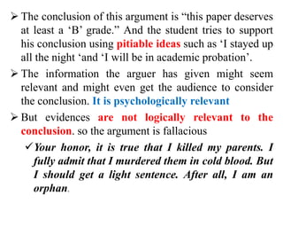  The conclusion of this argument is “this paper deserves
at least a ‘B’ grade.” And the student tries to support
his conclusion using pitiable ideas such as ‘I stayed up
all the night ‘and ‘I will be in academic probation’.
 The information the arguer has given might seem
relevant and might even get the audience to consider
the conclusion. It is psychologically relevant
 But evidences are not logically relevant to the
conclusion. so the argument is fallacious
Your honor, it is true that I killed my parents. I
fully admit that I murdered them in cold blood. But
I should get a light sentence. After all, I am an
orphan.
 