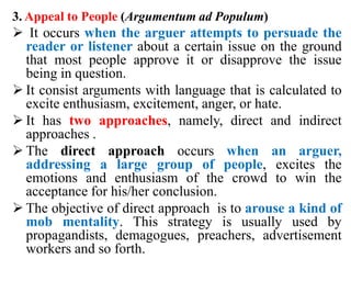 3. Appeal to People (Argumentum ad Populum)
 It occurs when the arguer attempts to persuade the
reader or listener about a certain issue on the ground
that most people approve it or disapprove the issue
being in question.
 It consist arguments with language that is calculated to
excite enthusiasm, excitement, anger, or hate.
 It has two approaches, namely, direct and indirect
approaches .
 The direct approach occurs when an arguer,
addressing a large group of people, excites the
emotions and enthusiasm of the crowd to win the
acceptance for his/her conclusion.
 The objective of direct approach is to arouse a kind of
mob mentality. This strategy is usually used by
propagandists, demagogues, preachers, advertisement
workers and so forth.
 