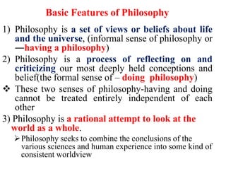 Basic Features of Philosophy
1) Philosophy is a set of views or beliefs about life
and the universe, (informal sense of philosophy or
―having a philosophy)
2) Philosophy is a process of reflecting on and
criticizing our most deeply held conceptions and
belief(the formal sense of – doing philosophy)
 These two senses of philosophy-having and doing
cannot be treated entirely independent of each
other
3) Philosophy is a rational attempt to look at the
world as a whole.
Philosophy seeks to combine the conclusions of the
various sciences and human experience into some kind of
consistent worldview
 