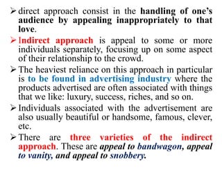 direct approach consist in the handling of one’s
audience by appealing inappropriately to that
love.
Indirect approach is appeal to some or more
individuals separately, focusing up on some aspect
of their relationship to the crowd.
The heaviest reliance on this approach in particular
is to be found in advertising industry where the
products advertised are often associated with things
that we like: luxury, success, riches, and so on.
Individuals associated with the advertisement are
also usually beautiful or handsome, famous, clever,
etc.
There are three varieties of the indirect
approach. These are appeal to bandwagon, appeal
to vanity, and appeal to snobbery.
 
