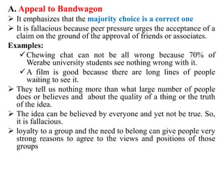 A. Appeal to Bandwagon
 It emphasizes that the majority choice is a correct one
 It is fallacious because peer pressure urges the acceptance of a
claim on the ground of the approval of friends or associates.
Examples:
Chewing chat can not be all wrong because 70% of
Werabe university students see nothing wrong with it.
A film is good because there are long lines of people
waiting to see it.
 They tell us nothing more than what large number of people
does or believes and about the quality of a thing or the truth
of the idea.
 The idea can be believed by everyone and yet not be true. So,
it is fallacious.
 loyalty to a group and the need to belong can give people very
strong reasons to agree to the views and positions of those
groups
 