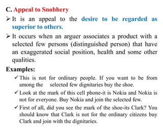 C. Appeal to Snobbery
 It is an appeal to the desire to be regarded as
superior to others.
 It occurs when an arguer associates a product with a
selected few persons (distinguished person) that have
an exaggerated social position, health and some other
qualities.
Examples:
This is not for ordinary people. If you want to be from
among the selected few dignitaries buy the shoe.
Look at the mark of this cell phone-it is Nokia and Nokia is
not for everyone. Buy Nokia and join the selected few.
First of all, did you see the mark of the shoe-its Clark? You
should know that Clark is not for the ordinary citizens buy
Clark and join with the dignitaries.
 