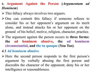 4. Argument Against the Person (Argumentum ad
Hominem)
 This fallacy always involves two arguers.
 One can commit this fallacy if someone refuses to
consider his or her opponent’s argument on its merit
alone, and instead attacks his or her opponent on the
ground of his belief, motive, religion, character, practice.
 The argument against the person occurs in three forms:
the ad hominem abusive, the ad hominem
circumstantial, and the tu quoque (You Too).
4.1 Ad hominem abusive
 Here the second person responds to the first person’s
argument by verbally abusing the first person and
discredits the character of the opponent; deny his or her
intelligence or reasonableness.
 