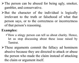 The person can be abused for being ugly, smoker,
gambler, and conservative.
But the character of the individual is logically
irrelevant to the truth or falsehood of what that
person says, or to the correctness or incorrectness
of that person’s reasoning.
Examples:
How a stingy person can tell us about charity. Hence,
let us stop discussing about these issue raised by
Tamirat.
These arguments commit the fallacy ad hominem
abusive because they are directed to attack or abuse
the person who made the claim instead of attacking
the claim or argument itself.
 