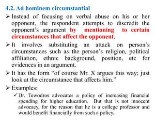 4.2. Ad hominem circumstantial
 Instead of focusing on verbal abuse on his or her
opponent, the respondent attempts to discredit the
opponent’s argument by mentioning to certain
circumstances that affect the opponent.
 It involves substituting an attack on person’s
circumstances such as the person’s religion, political
affiliation, ethnic background, position, etc for
evidences in an argument.
 It has the form “of course Mr. X argues this way; just
look at the circumstance that affects him.”
 Examples:
Dr. Tewodros advocates a policy of increasing financial
spending for higher education. But that is not innocent
advocacy, for the reason that he is a college professor and
would benefit financially from such a policy.
 