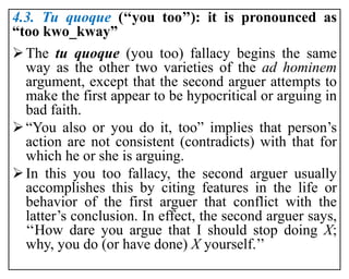 4.3. Tu quoque (‘‘you too’’): it is pronounced as
“too kwo_kway”
The tu quoque (you too) fallacy begins the same
way as the other two varieties of the ad hominem
argument, except that the second arguer attempts to
make the first appear to be hypocritical or arguing in
bad faith.
“You also or you do it, too” implies that person’s
action are not consistent (contradicts) with that for
which he or she is arguing.
In this you too fallacy, the second arguer usually
accomplishes this by citing features in the life or
behavior of the first arguer that conflict with the
latter’s conclusion. In effect, the second arguer says,
‘‘How dare you argue that I should stop doing X;
why, you do (or have done) X yourself.’’
 