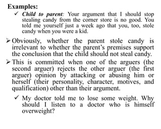 Examples:
 Child to parent: Your argument that I should stop
stealing candy from the corner store is no good. You
told me yourself just a week ago that you, too, stole
candy when you were a kid.
Obviously, whether the parent stole candy is
irrelevant to whether the parent’s premises support
the conclusion that the child should not steal candy.
This is committed when one of the arguers (the
second arguer) rejects the other arguer (the first
arguer) opinion by attacking or abusing him or
herself (their personality, character, motives, and
qualification) other than their argument.
 My doctor told me to lose some weight. Why
should I listen to a doctor who is himself
overweight?
 