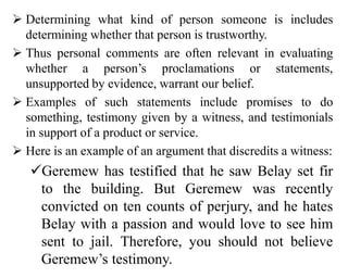  Determining what kind of person someone is includes
determining whether that person is trustworthy.
 Thus personal comments are often relevant in evaluating
whether a person’s proclamations or statements,
unsupported by evidence, warrant our belief.
 Examples of such statements include promises to do
something, testimony given by a witness, and testimonials
in support of a product or service.
 Here is an example of an argument that discredits a witness:
Geremew has testified that he saw Belay set fir
to the building. But Geremew was recently
convicted on ten counts of perjury, and he hates
Belay with a passion and would love to see him
sent to jail. Therefore, you should not believe
Geremew’s testimony.
 