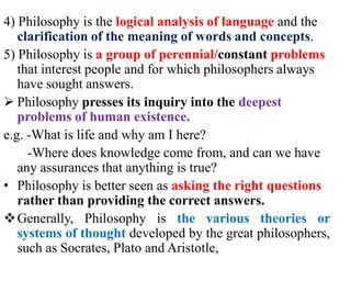 4) Philosophy is the logical analysis of language and the
clarification of the meaning of words and concepts.
5) Philosophy is a group of perennial/constant problems
that interest people and for which philosophers always
have sought answers.
 Philosophy presses its inquiry into the deepest
problems of human existence.
e.g. -What is life and why am I here?
-Where does knowledge come from, and can we have
any assurances that anything is true?
• Philosophy is better seen as asking the right questions
rather than providing the correct answers.
Generally, Philosophy is the various theories or
systems of thought developed by the great philosophers,
such as Socrates, Plato and Aristotle,
 