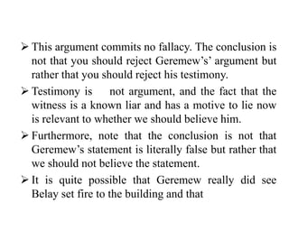  This argument commits no fallacy. The conclusion is
not that you should reject Geremew’s’ argument but
rather that you should reject his testimony.
 Testimony is not argument, and the fact that the
witness is a known liar and has a motive to lie now
is relevant to whether we should believe him.
 Furthermore, note that the conclusion is not that
Geremew’s statement is literally false but rather that
we should not believe the statement.
 It is quite possible that Geremew really did see
Belay set fire to the building and that
 