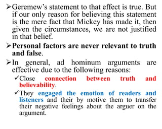 Geremew’s statement to that effect is true. But
if our only reason for believing this statement
is the mere fact that Mickey has made it, then
given the circumstances, we are not justified
in that belief.
Personal factors are never relevant to truth
and false.
In general, ad hominum arguments are
effective due to the following reasons:
Close connection between truth and
believability.
They engaged the emotion of readers and
listeners and their by motive them to transfer
their negative feelings about the arguer on the
argument.
 