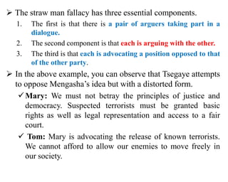  The straw man fallacy has three essential components.
1. The first is that there is a pair of arguers taking part in a
dialogue.
2. The second component is that each is arguing with the other.
3. The third is that each is advocating a position opposed to that
of the other party.
 In the above example, you can observe that Tsegaye attempts
to oppose Mengasha’s idea but with a distorted form.
Mary: We must not betray the principles of justice and
democracy. Suspected terrorists must be granted basic
rights as well as legal representation and access to a fair
court.
 Tom: Mary is advocating the release of known terrorists.
We cannot afford to allow our enemies to move freely in
our society.
 