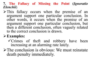 7. The Fallacy of Missing the Point (Ignoratio
Elenchii)
This fallacy occurs when the premise of an
argument support one particular conclusion. In
other words, it occurs when the premise of an
argument support one particular conclusion, but
then a different conclusion, often vaguely related
to the correct conclusion is drawn.
Examples:
Crimes of theft and robbery have been
increasing at an alarming rate lately.
The conclusion is obvious: We must reinstate
death penalty immediately.
 
