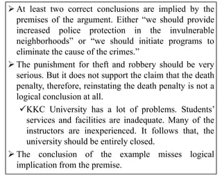  At least two correct conclusions are implied by the
premises of the argument. Either “we should provide
increased police protection in the invulnerable
neighborhoods” or “we should initiate programs to
eliminate the cause of the crimes.”
 The punishment for theft and robbery should be very
serious. But it does not support the claim that the death
penalty, therefore, reinstating the death penalty is not a
logical conclusion at all.
KKC University has a lot of problems. Students’
services and facilities are inadequate. Many of the
instructors are inexperienced. It follows that, the
university should be entirely closed.
 The conclusion of the example misses logical
implication from the premise.
 