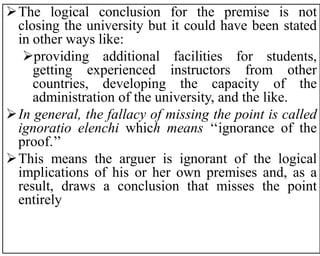 The logical conclusion for the premise is not
closing the university but it could have been stated
in other ways like:
providing additional facilities for students,
getting experienced instructors from other
countries, developing the capacity of the
administration of the university, and the like.
In general, the fallacy of missing the point is called
ignoratio elenchi which means ‘‘ignorance of the
proof.’’
This means the arguer is ignorant of the logical
implications of his or her own premises and, as a
result, draws a conclusion that misses the point
entirely
 