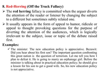 8. Red-Herring (Off the Truck Fallacy)
 The red herring fallacy is committed when the arguer diverts
the attention of the reader or listener by changing the subject
to a different but sometimes subtly related one.
 It usually appears in the form of appeal to humor, ridicule or
appeal to thought provoking questions for the purpose of
diverting the attention of the audiences, which is logically
irrelevant to the subject, issue or topic of the debate raised
first.
Examples:
 The minister: The new education policy is appreciative. Bezawit:
Did you hear about his first son? The important question confronting
this great nation is the question of terrorism. Let me tell you how I
plan to defeat it. He is going to marry an orphanage girl. Before the
minister is talking about in practical education policy; he should give
a lesson for his son to get a good wife. So, his new education policy
is not appreciative.
 