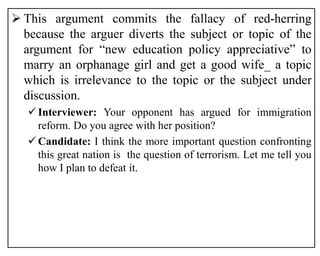  This argument commits the fallacy of red-herring
because the arguer diverts the subject or topic of the
argument for “new education policy appreciative” to
marry an orphanage girl and get a good wife_ a topic
which is irrelevance to the topic or the subject under
discussion.
Interviewer: Your opponent has argued for immigration
reform. Do you agree with her position?
Candidate: I think the more important question confronting
this great nation is the question of terrorism. Let me tell you
how I plan to defeat it.
 