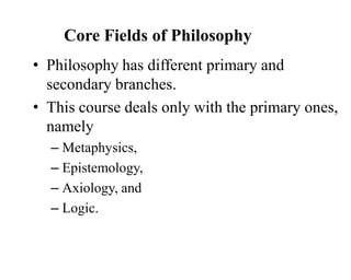 Core Fields of Philosophy
• Philosophy has different primary and
secondary branches.
• This course deals only with the primary ones,
namely
– Metaphysics,
– Epistemology,
– Axiology, and
– Logic.
 