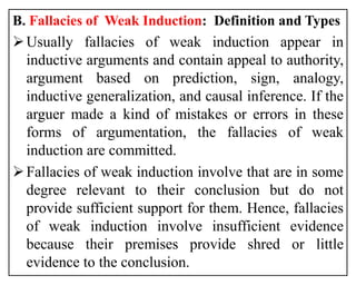 B. Fallacies of Weak Induction: Definition and Types
Usually fallacies of weak induction appear in
inductive arguments and contain appeal to authority,
argument based on prediction, sign, analogy,
inductive generalization, and causal inference. If the
arguer made a kind of mistakes or errors in these
forms of argumentation, the fallacies of weak
induction are committed.
Fallacies of weak induction involve that are in some
degree relevant to their conclusion but do not
provide sufficient support for them. Hence, fallacies
of weak induction involve insufficient evidence
because their premises provide shred or little
evidence to the conclusion.
 